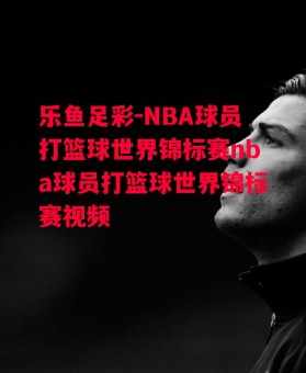 乐鱼足彩-NBA球员打篮球世界锦标赛nba球员打篮球世界锦标赛视频